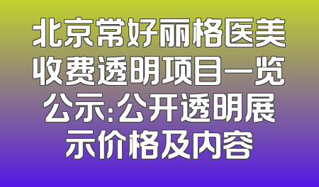 北京常好丽格医美收费透明项目一览公示：公开透明展示价格及内容