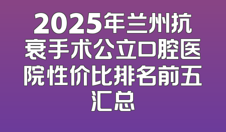 2025年兰州抗衰手术公立口腔医院性价比排名前五汇总