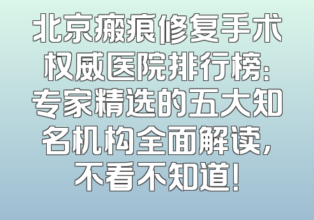北京瘢痕修复手术权威医院排行榜：专家精选的五大知名机构全面解读，不看不知道！