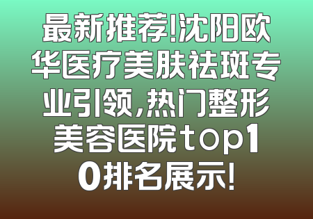 最新推荐！沈阳欧华医疗美肤祛斑专业引领，热门整形美容医院top10排名展示！