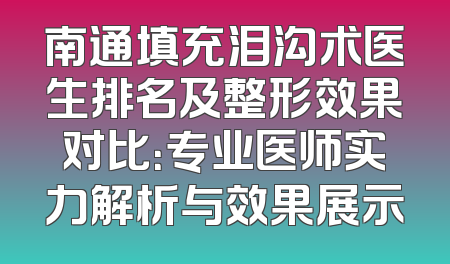 南通填充泪沟术医生排名及整形效果对比：专业医师实力解析与效果展示