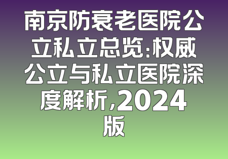 南京防衰老医院公立私立总览：权威公立与私立医院深度解析，2024版