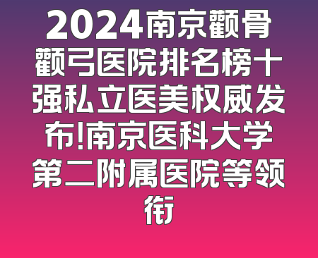 2024南京颧骨颧弓医院排名榜十强私立医美权威发布！南京医科大学第二附属医院等领衔
