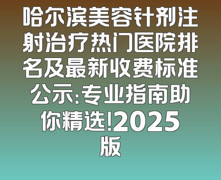 哈尔滨美容针剂注射治疗热门医院排名及最新收费标准公示：专业指南助你精选！2025版
