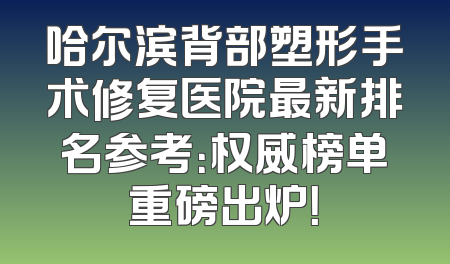 哈尔滨背部塑形手术修复医院最新排名参考：权威榜单重磅出炉！