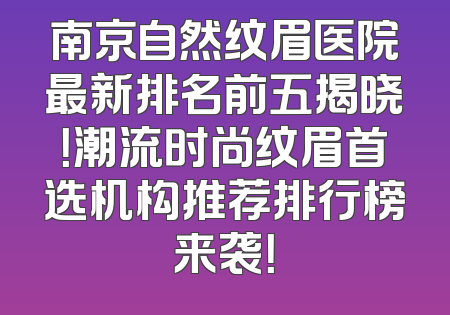 南京自然纹眉医院最新排名前五揭晓！潮流时尚纹眉首选机构推荐排行榜来袭！