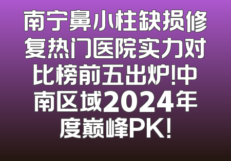 南宁鼻小柱缺损修复热门医院实力对比榜前五出炉！中南区域2024年度巅峰PK！