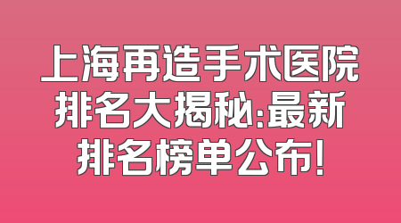 上海再造手术医院排名大揭秘：最新排名榜单公布！