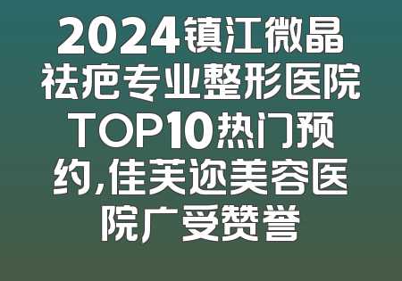 2024镇江微晶祛疤专业整形医院TOP10热门预约，佳芙迩美容医院广受赞誉