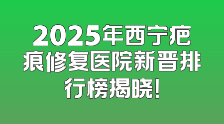 2025年西宁疤痕修复医院新晋排行榜揭晓！