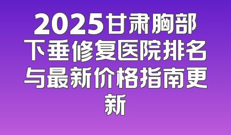 2025甘肃胸部下垂修复医院排名与最新价格指南更新