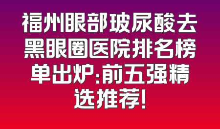 福州眼部玻尿酸去黑眼圈医院排名榜单出炉：前五强精选推荐！