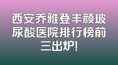 西安乔雅登丰颜玻尿酸医院排行榜前三出炉!
