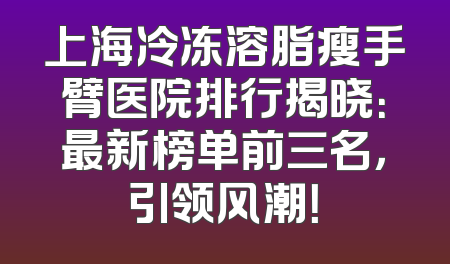 上海冷冻溶脂瘦手臂医院排行揭晓：最新榜单前三名，引领风潮！