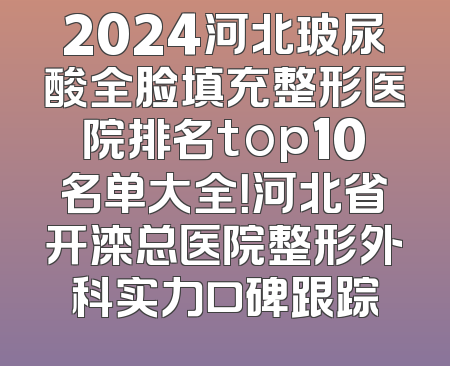 2024河北玻尿酸全脸填充整形医院排名top10名单大全！河北省开滦总医院整形外科实力口碑跟踪