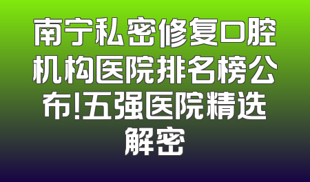 南宁私密修复口腔机构医院排名榜公布！五强医院精选解密