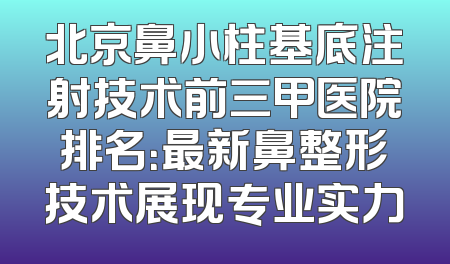 北京鼻小柱基底注射技术前三甲医院排名：最新鼻整形技术展现专业实力