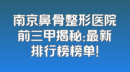 南京鼻骨整形医院前三甲揭秘：最新排行榜榜单！