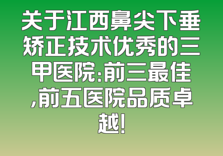 关于江西鼻尖下垂矫正技术优秀的三甲医院：前三最佳，前五医院品质卓越！