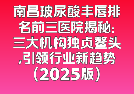 南昌玻尿酸丰唇排名前三医院揭秘：三大机构独占鳌头，引领行业新趋势（2025版）