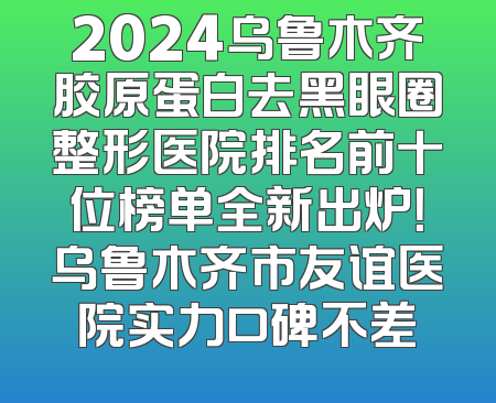 2024乌鲁木齐胶原蛋白去黑眼圈整形医院排名前十位榜单全新出炉！乌鲁木齐市友谊医院实力口碑不差