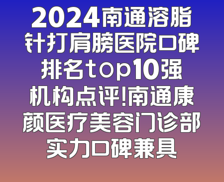 2024南通溶脂针打肩膀医院口碑排名top10强机构点评！南通康颜医疗美容门诊部实力口碑兼具