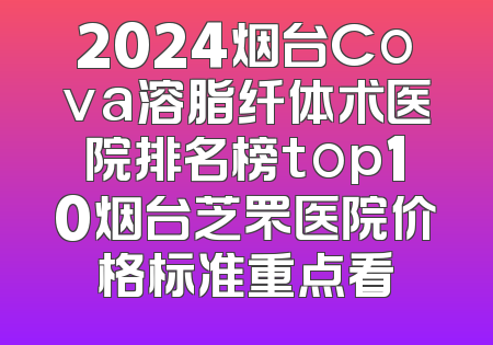 2024烟台Cova溶脂纤体术医院排名榜top10烟台芝罘医院价格标准重点看