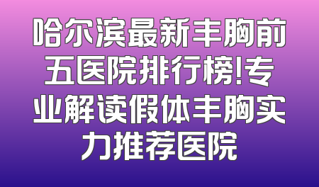 哈尔滨最新丰胸前五医院排行榜！专业解读假体丰胸实力推荐医院