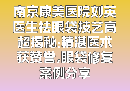 南京康美医院刘英医生祛眼袋技艺高超揭秘：精湛医术获赞誉，眼袋修复案例分享
