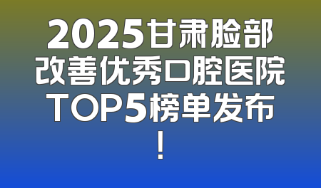 2025甘肃脸部改善优秀口腔医院TOP5榜单发布！