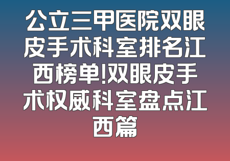 公立三甲医院双眼皮手术科室排名江西榜单！双眼皮手术权威科室盘点江西篇