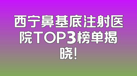 西宁鼻基底注射医院TOP3榜单揭晓！
