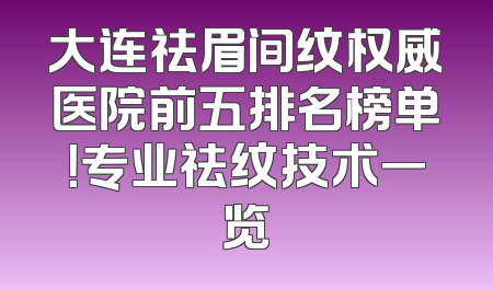 大连祛眉间纹权威医院前五排名榜单！专业祛纹技术一览