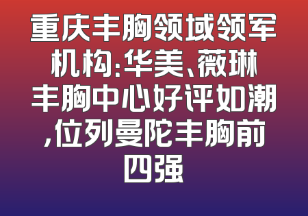重庆丰胸领域领军机构：华美、薇琳丰胸中心好评如潮，位列曼陀丰胸前四强