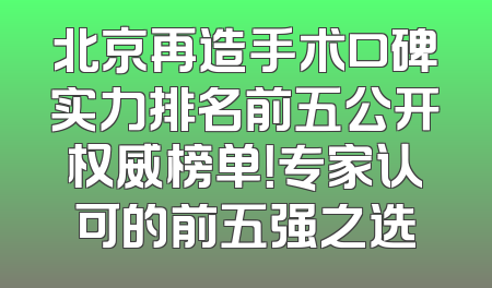 北京再造手术口碑实力排名前五公开权威榜单！专家认可的前五强之选