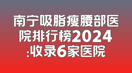 南宁吸脂瘦腰部医院排行榜2024：收录6家医院