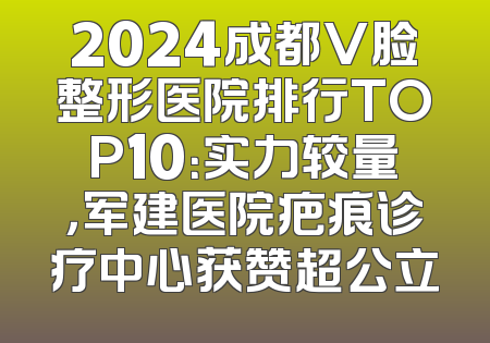 2024成都V脸整形医院排行TOP10：实力较量，军建医院疤痕诊疗中心获赞超公立