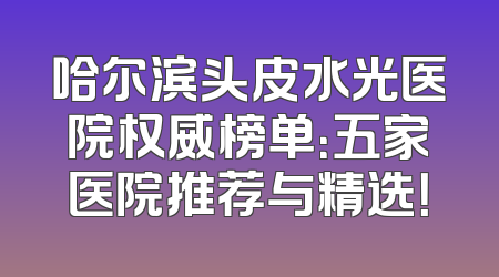 哈尔滨头皮水光医院权威榜单：五家医院推荐与精选！