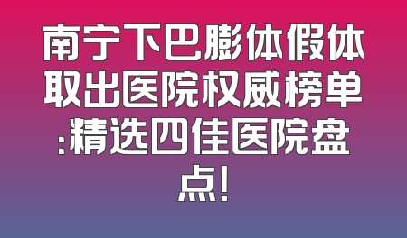 南宁下巴膨体假体取出医院权威榜单：精选四佳医院盘点！