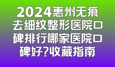 2024惠州无痕去细纹整形医院口碑排行哪家医院口碑好？收藏指南