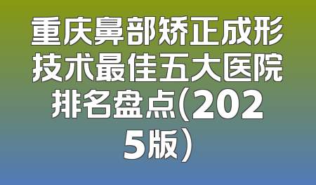 重庆鼻部矫正成形技术最佳五大医院排名盘点（2025版）