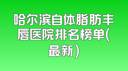 哈尔滨自体脂肪丰唇医院排名榜单（最新）