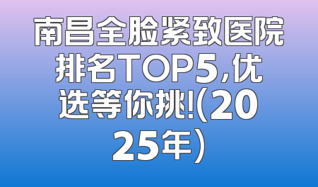 南昌全脸紧致医院排名TOP5，优选等你挑！(2025年)