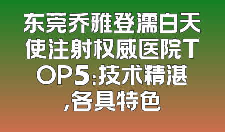 东莞乔雅登濡白天使注射权威医院TOP5：技术精湛，各具特色