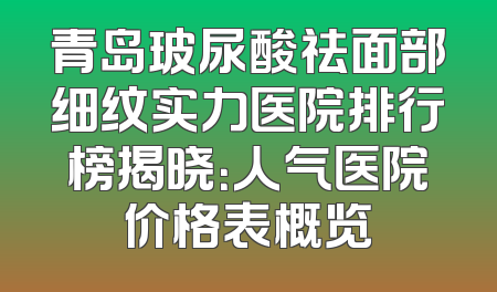 青岛玻尿酸祛面部细纹实力医院排行榜揭晓：人气医院价格表概览