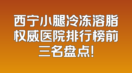西宁小腿冷冻溶脂权威医院排行榜前三名盘点！