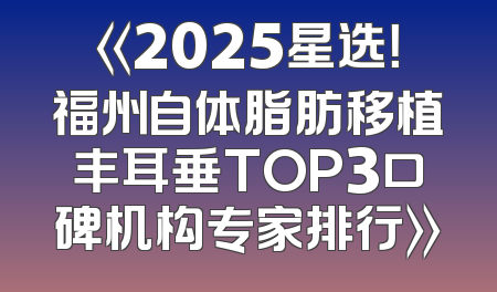 《2025星选！福州自体脂肪移植丰耳垂TOP3口碑机构专家排行》