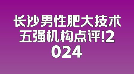 长沙男性肥大技术五强机构点评!2024
