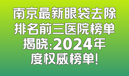 南京最新眼袋去除排名前三医院榜单揭晓：2024年度权威榜单！