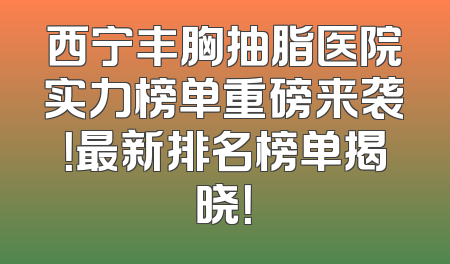 西宁丰胸抽脂医院实力榜单重磅来袭！最新排名榜单揭晓！